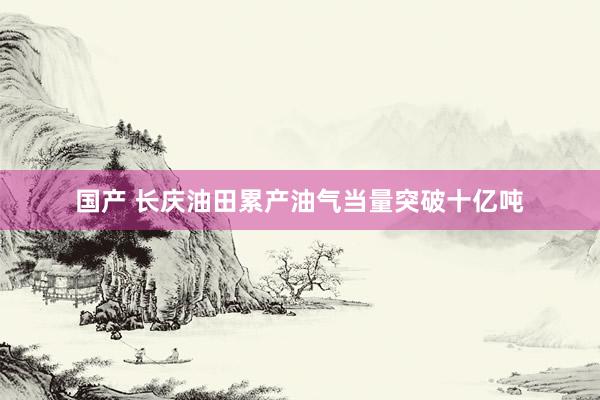 国产 长庆油田累产油气当量突破十亿吨