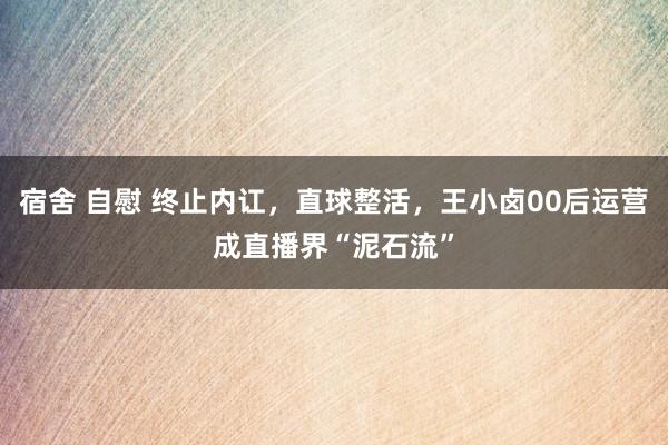 宿舍 自慰 终止内讧，直球整活，王小卤00后运营成直播界“泥石流”