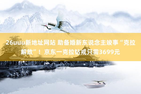 26uuu新地址网站 助备婚新东说念主竣事“克拉解放”！京东一克拉钻戒只需3699元