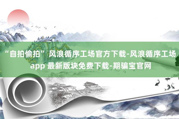 “自拍偷拍” 风浪循序工场官方下载-风浪循序工场 app 最新版块免费下载-期骗宝官网