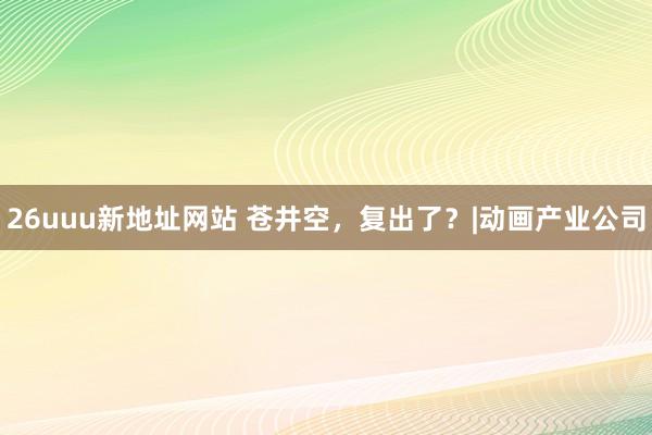 26uuu新地址网站 苍井空，复出了？|动画产业公司