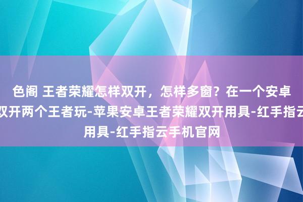 色阁 王者荣耀怎样双开，怎样多窗？在一个安卓手机怎样双开两个王者玩-苹果安卓王者荣耀双开用具-红手指云手机官网