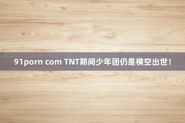 91porn com TNT期间少年团仍是横空出世！