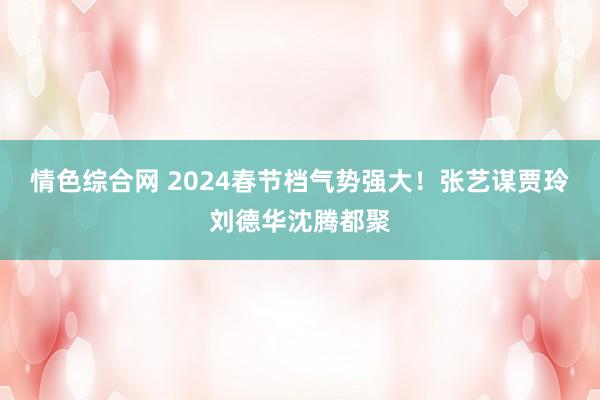 情色综合网 2024春节档气势强大！张艺谋贾玲刘德华沈腾都聚