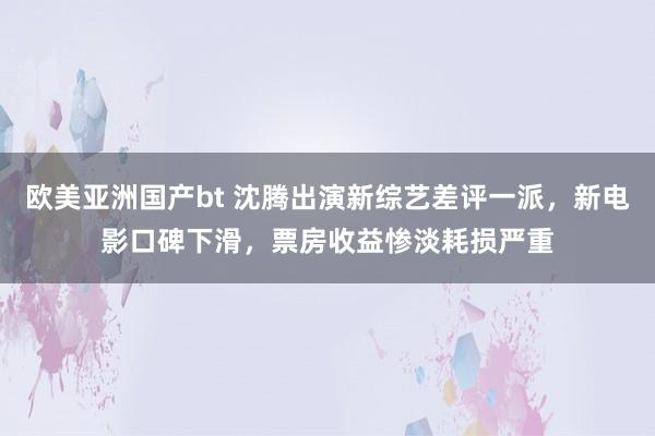 欧美亚洲国产bt 沈腾出演新综艺差评一派，新电影口碑下滑，票房收益惨淡耗损严重