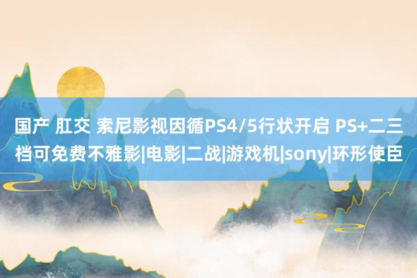 国产 肛交 索尼影视因循PS4/5行状开启 PS+二三档可免费不雅影|电影|二战|游戏机|sony|环形使臣