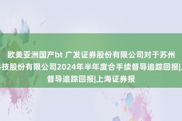 欧美亚洲国产bt 广发证券股份有限公司对于苏州清越光电科技股份有限公司2024年半年度合手续督导追踪回报|上海证券报