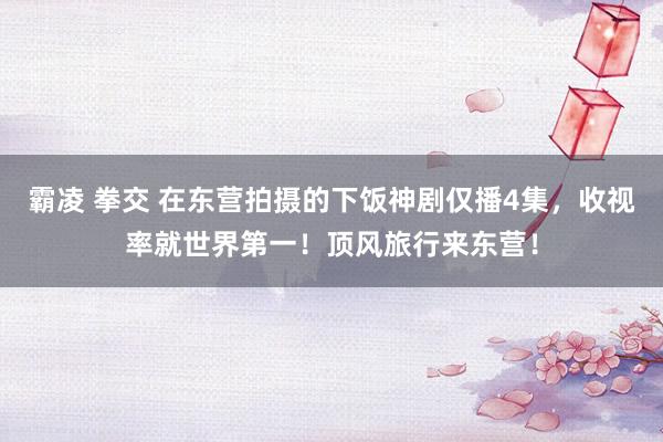 霸凌 拳交 在东营拍摄的下饭神剧仅播4集，收视率就世界第一！顶风旅行来东营！