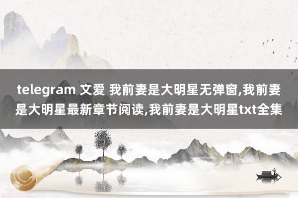 telegram 文爱 我前妻是大明星无弹窗，我前妻是大明星最新章节阅读，我前妻是大明星txt全集