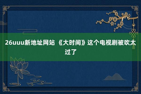 26uuu新地址网站 《大时间》这个电视剧被吹太过了