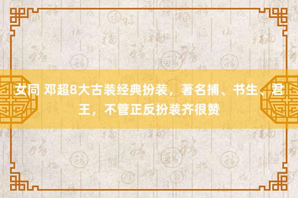 女同 邓超8大古装经典扮装，著名捕、书生、君王，不管正反扮装齐很赞