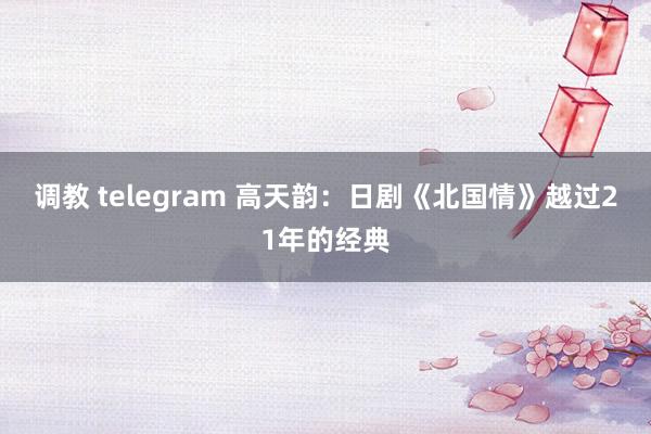 调教 telegram 高天韵：日剧《北国情》越过21年的经典