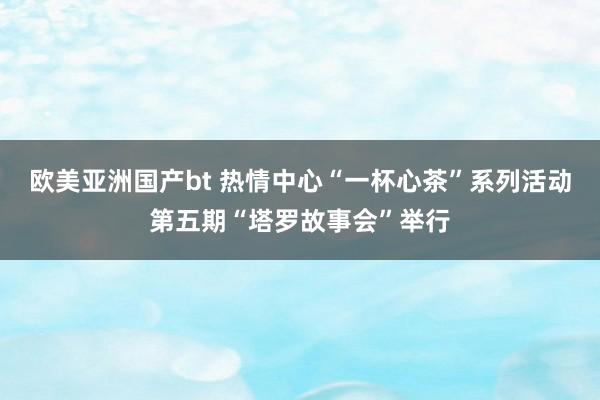 欧美亚洲国产bt 热情中心“一杯心茶”系列活动第五期“塔罗故事会”举行