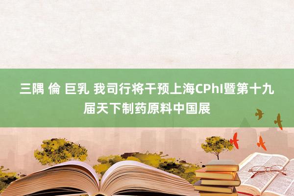 三隅 倫 巨乳 我司行将干预上海CPhI暨第十九届天下制药原料中国展