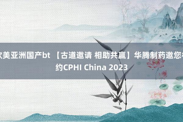 欧美亚洲国产bt 【古道邀请 相助共赢】华腾制药邀您相约CPHI China 2023