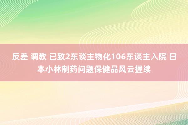 反差 调教 已致2东谈主物化106东谈主入院 日本小林制药问题保健品风云握续