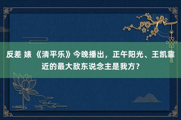 反差 婊 《清平乐》今晚播出，正午阳光、王凯靠近的最大敌东说念主是我方？