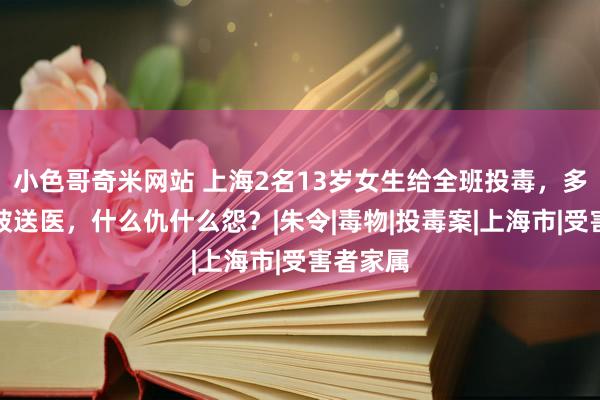 小色哥奇米网站 上海2名13岁女生给全班投毒，多名同学被送医，什么仇什么怨？|朱令|毒物|投毒案|上海市|受害者家属