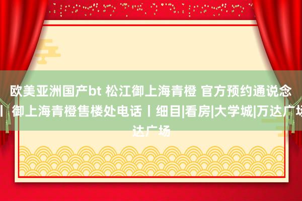 欧美亚洲国产bt 松江御上海青橙 官方预约通说念丨 御上海青橙售楼处电话丨细目|看房|大学城|万达广场