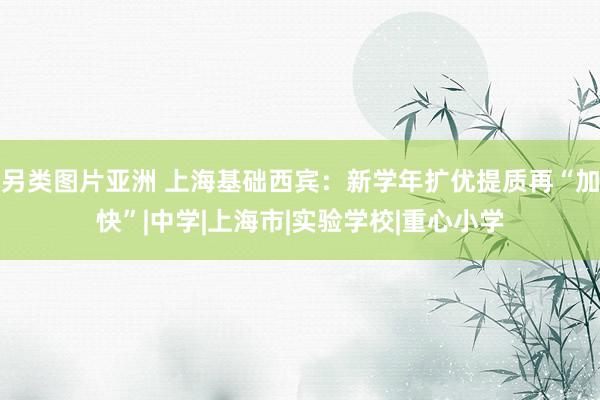 另类图片亚洲 上海基础西宾：新学年扩优提质再“加快”|中学|上海市|实验学校|重心小学