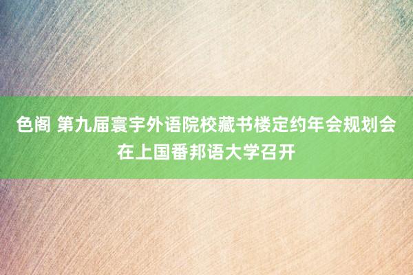 色阁 第九届寰宇外语院校藏书楼定约年会规划会在上国番邦语大学召开