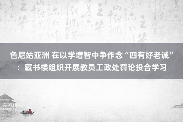 色尼姑亚洲 在以学增智中争作念“四有好老诚”：藏书楼组织开展教员工政处罚论投合学习