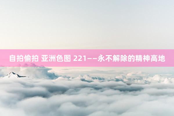 自拍偷拍 亚洲色图 221——永不解除的精神高地